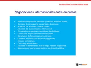 La negociación en una economía global
Negociaciones internacionales entre empresas
 Importación/exportación de bienes y servicios a clientes finalesl.
 Contratos de compraventa con centrales de compra.
 Acuerdos de suministro internacionales.
 Acuerdos de subcontratación internacional.
 Contratación de agentes comerciales y distribuidores.
 Constitución de joint-ventures internacionales.
 Constitución de franquicias internacionales.
 Contratos de distribución recíproca (piggyback).
 Alianzas estratégicas.
 Fusiones y adquisiciones.
 Acuerdos de transferencia de tecnología y cesión de patentes.
 Negociaciones para la presentación a una licitación pública.
 