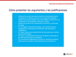El proceso de negociación internacional
Cómo presentar los argumentos y las justificaciones
 Destacar los puntos que sean atractivos y apropiados para la
contraparte. Es básico ponernos en su lugar para destacar
aquello que pueda satisfacer sus necesidades, encajar con sus
motivaciones, personalidad, intereses y cultura.
 Repetir los puntos más importantes al comienzo y al final del
mensaje
 En mensajes excesivamente largos y de contenido denso,
desgajarlos en paquetes de información más pequeños y
«digeribles».
 Es mejor utilizar pocos argumentos de gran peso que muchos
argumentos débiles.
 Es mejor una participación activa que limitarse a responder a
las intervenciones de la contraparte.
 En concesiones realizadas por pymes en mercados maduros,
relacionar las ventajas con las ofertas de la competencia.
 