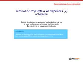 El proceso de negociación internacional
Técnicas de respuesta a las objeciones (V)
Anticipación
Anticipación:
«Ustedes se preguntarán por qué proponemos que nuestra participación en la
joint-venture sea del 51% y nuestra razón es evidente..........»
Se trata de introducir una objeción adelantándose a la que
la parte contraria podría formular posteriormente.
De esta forma se reduce su importancia.
 