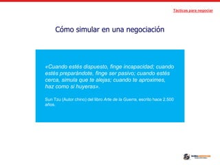 Tácticas para negociar
Cómo simular en una negociación
«Cuando estés dispuesto, finge incapacidad; cuando
estés preparándote, finge ser pasivo; cuando estés
cerca, simula que te alejas; cuando te aproximes,
haz como si huyeras».
Sun Tzu (Autor chino) del libro Arte de la Guerra, escrito hace 2.500
años.
 