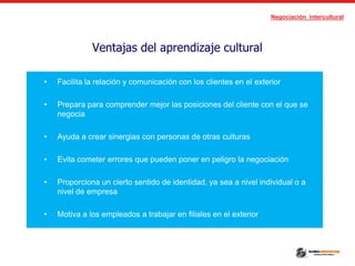 Negociación intercultural
Ventajas del aprendizaje cultural
• Facilita la relación y comunicación con los clientes en el exterior
• Prepara para comprender mejor las posiciones del cliente con el que se
negocia
• Ayuda a crear sinergias con personas de otras culturas
• Evita cometer errores que pueden poner en peligro la negociación
• Proporciona un cierto sentido de identidad, ya sea a nivel individual o a
nivel de empresa
• Motiva a los empleados a trabajar en filiales en el exterior
 