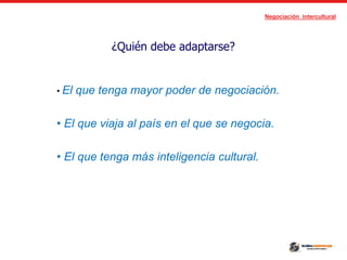 Negociación intercultural
¿Quién debe adaptarse?
• El que tenga mayor poder de negociación.
• El que viaja al país en el que se negocia.
• El que tenga más inteligencia cultural.
 