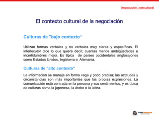 Negociación intercultural
El contexto cultural de la negociación
Culturas de "bajo contexto“
Utilizan formas verbales y no verbales muy claras y específicas. El
interlocutor dice lo que quiere decir; cuantas menos ambigüedades e
incertidumbres mejor. Es típica de países occidentales anglosajones
como Estados Unidos, Inglaterra o Alemania.
Culturas de "alto contexto"
La información se maneja en forma vaga y poco precisa; las actitudes y
circunstancias son más importantes que las propias expresiones. La
comunicación está centrada en la persona y sus sentimientos, y es típica
de culturas como la japonesa, la árabe o la latina.
 