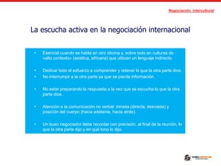 Negociación intercultural
La escucha activa en la negociación internacional
• Esencial cuando se habla en otro idioma y, sobre todo en culturas de
«alto contexto» (asiática, africana) que utilizan un lenguaje indirecto.
• Dedicar todo el esfuerzo a comprender y retener lo que la otra parte dice.
• No interrumpir a la otra parte ya que se pierde información.
• No estar preparando la respuesta a la vez que se escucha lo que la otra
parte dice.
• Atención a la comunicación no verbal: mirada (directa, desviada) y
posición del cuerpo (hacia adelante, hacia atrás).
• Un buen negociador debe recordar con precisión, al final de la reunión, lo
que la otra parte dijo y en qué tono lo dijo.
 
