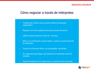 Negociación intercultural
Cómo negociar a través de intérpretes
• Es preferible que el intérprete sea de nuestra nacionalidad.
• Tratarle bien (hacer que se sienta miembro del equipo
negociador).
• Repasar con él las palabras técnicas propias del sector.
• Utilizar frases breves (no más de 1 minuto).
• Mirar a la contraparte cuando hable y cuando se está haciendo
la traducción.
• Cuando se ofrezcan cifras, es aconsejable escribirlas.
• En negociaciones largas, dar descanso al intérprete cada 60
minutos.
• Pedirle feedback de la negociación y posición de la otra parte.
 