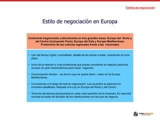 Estilos de negociación
Estilo de negociación en Europa
Continente fragmentado culturalmente en tres grandes áreas: Europa del Norte y
del Centro (incluyendo París), Europa del Este y Europa Mediterránea.
Predominio de las culturas regionales frente a las nacionales
• Uso del tiempo rígido: puntualidad, detalle de los temas a tratar, orientación al corto
plazo.
• Inicio de la relación a nivel profesional que puede convertirse en relación personal,
aunque sin gran trascendencia para hacer negocios.
• Comunicación directa —se dice lo que se quiere decir— salvo en la Europa
Mediterránea.
• Concesiones a lo largo de toda la negociación. Los acuerdos se plasman en
contratos detallados. Respeto a la Ley en Europa del Norte y del Centro.
• Toma de decisiones jerarquizada en cada nivel operativo de la empresa. Es esencial
conocer el poder de decisión de los interlocutores con los que se negocia.
 