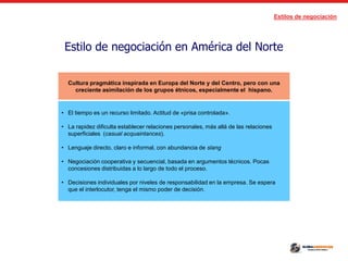 Estilos de negociación
Estilo de negociación en América del Norte
Cultura pragmática inspirada en Europa del Norte y del Centro, pero con una
creciente asimilación de los grupos étnicos, especialmente el hispano.
• El tiempo es un recurso limitado. Actitud de «prisa controlada».
• La rapidez dificulta establecer relaciones personales, más allá de las relaciones
superficiales (casual acquaintances).
• Lenguaje directo, claro e informal, con abundancia de slang
• Negociación cooperativa y secuencial, basada en argumentos técnicos. Pocas
concesiones distribuidas a lo largo de todo el proceso.
• Decisiones individuales por niveles de responsabilidad en la empresa. Se espera
que el interlocutor, tenga el mismo poder de decisión.
 