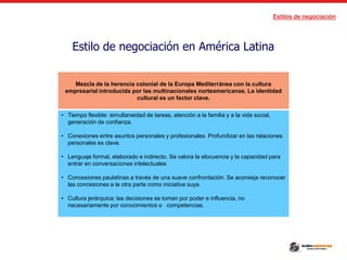 Estilos de negociación
Estilo de negociación en América Latina
Mezcla de la herencia colonial de la Europa Mediterránea con la cultura
empresarial introducida por las multinacionales norteamericanas. La identidad
cultural es un factor clave.
• Tiempo flexible: simultaneidad de tareas, atención a la familia y a la vida social,
generación de confianza.
• Conexiones entre asuntos personales y profesionales. Profundizar en las relaciones
personales es clave.
• Lenguaje formal, elaborado e indirecto. Se valora la elocuencia y la capacidad para
entrar en conversaciones intelectuales
• Concesiones paulatinas a través de una suave confrontación. Se aconseja reconocer
las concesiones a la otra parte como iniciativa suya.
• Cultura jerárquica: las decisiones se toman por poder e influencia, no
necesariamente por conocimientos o competencias.
 