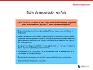 Estilos de negociación
Estilo de negociación en Asia
Cultura basada en el espíritu de clan, propia de sociedades cerradas y agrícolas
hasta la segunda mitad del siglo xx. Falsa idea de homogeneidad.
• Uso occidentalizado del tiempo (puntualidad, Tiempo M), pero con orientación a
largo plazo.
• Utilidad de las relaciones oficiales para penetrar en un entramado formado por los
gobiernos, las compañías públicas y los grandes grupos empresariales. Relaciones
personales poco efectivas por la posición cambiante de las personas que integran
las organizaciones.
• Lenguaje indirecto y controlado. Se evita la agresividad. Los mensajes verbales no
tienen el mismo significado que en Occidente.
• Concesiones sobre todo al final. Los acuerdos son el inicio de las relaciones no la
culminación de las negociaciones.
• Decisiones consensuadas que necesitan la aprobación de varios estamentos.
• Implementación rápida de los acuerdos.
 