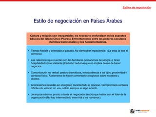 Estilos de negociación
Estilo de negociación en Países Árabes
Cultura y religión son inseparables: es necesario profundizar en los aspectos
básicos del Islam (Cinco Pilares). Enfrentamiento entre los poderes seculares
(familias tradicionales) y los fundamentalistas.
• Tiempo flexible y orientado al pasado. No demostrar impaciencia: «La prisa la trae el
demonio»
• Las relaciones que cuentan son las familiares («relaciones de sangre»). Gran
hospitalidad con el visitante (tradición beduina) que no implica deseo de hacer
negocios.
• Comunicación no verbal: gestos dramáticos, mirada directa a los ojos, proximidad y
contacto físico. Abstenerse de hacer comentarios elogiosos sobre muebles u
objetos.
• Concesiones basadas en el regateo durante todo el proceso. Compromisos verbales
difíciles de valorar: un «si» sólido siempre es algo incierto.
• Jerarquía máxima: pronto o tarde el negociador tendrá que hablar con el líder de la
organización (No hay intermediario entre Alá y los humanos).
 