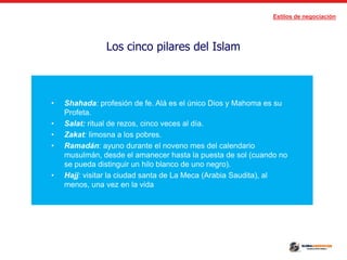Estilos de negociación
Los cinco pilares del Islam
• Shahada: profesión de fe. Alá es el único Dios y Mahoma es su
Profeta.
• Salat: ritual de rezos, cinco veces al día.
• Zakat: limosna a los pobres.
• Ramadán: ayuno durante el noveno mes del calendario
musulmán, desde el amanecer hasta la puesta de sol (cuando no
se pueda distinguir un hilo blanco de uno negro).
• Hajj: visitar la ciudad santa de La Meca (Arabia Saudita), al
menos, una vez en la vida
 