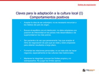 Estilos de negociación
Claves para la adaptación a la cultura local (I)
Comportamientos positivos
• Aceptar la idea de ser extranjero: no es necesario renunciar a
los hábitos del país de origen.
• Buscar el equilibrio con el interlocutor: no debe adoptarse una
posición de inferioridad en los países más desarrollados o de
superioridad en los más pobres.
• Ser paciente a la vez que perseverante: hay que aceptar el
ritmo de negociación de país que se visite y estar preparado
para obtener resultados a largo plazo.
• Fomentar las relaciones personales: no se trata sólo de hacer
negocios, especialmente en las culturas más tradicionales.
• Mantener la integridad: conocer los límites propios y no
sobrepasarlos. No juzgar los límites ajenos.
 