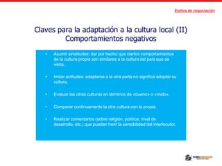 Estilos de negociación
Claves para la adaptación a la cultura local (II)
Comportamientos negativos
• Asumir similitudes: dar por hecho que ciertos comportamientos
de la cultura propia son similares a la cultura del país que se
visita.
• Imitar actitudes: adaptarse a la otra parte no significa adoptar su
cultura.
• Evaluar las otras culturas en términos de «bueno» o «malo».
• Comparar continuamente la otra cultura con la propia.
• Realizar comentarios (sobre religión, política, nivel de
desarrollo, etc.) que puedan herir la sensibilidad del interlocutor.
 