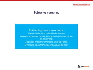 Estilos de negociación
Sobre los romanos
En Roma hay romanos y no romanos.
Hay un límite en la imitación del romano.
Hay costumbres del romano que no se le permiten al que
no es romano.
Se puede encontrar al romano fuera de Roma.
El romano no siempre muestra su aspecto real.
 