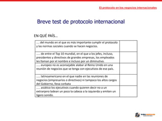 El protocolo en los negocios internacionales
Breve test de protocolo internacional
.... del mundo en el que es más importante cumplir el protocolo
y las normas sociales cuando se hacen negocios.
..... de entre el Top 10 mundial, en el que a los jefes, incluso,
presidentes y directivos de grandes empresas, los empleados
les llaman por el nombre e incluso por un diminutivo.
..... europeo no es aconsejable alabar al Reino Unido en una
reunión de negocios que se tenga con ejecutivos de ese país.
..... latinoamericano en el que nadie en las reuniones de
negocios (empresarios o directivos) ni tampoco los altos cargos
del Gobierno, lleva corbata
..... asiático los ejecutivos cuando quieren decir no a un
extranjero ladean un poco la cabeza a la izquierda y emiten un
ligero sonido.
EN QUÉ PAÍS…
 