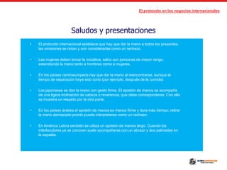 El protocolo en los negocios internacionales
Saludos y presentaciones
• El protocolo internacional establece que hay que dar la mano a todos los presentes;
las omisiones se notan y son consideradas como un rechazo.
• Las mujeres deben tomar la iniciativa, salvo con personas de mayor rango,
extendiendo la mano tanto a hombres como a mujeres.
• En los países centroeuropeos hay que dar la mano al reencontrarse, aunque el
tiempo de separación haya sido corto (por ejemplo, después de la comida).
• Los japoneses se dan la mano con gesto firme. El apretón de manos se acompaña
de una ligera inclinación de cabeza o reverencia, que debe corresponderse. Con ello
se muestra un respeto por la otra parte.
• En los países árabes el apretón de manos es menos firme y dura más tiempo; retirar
la mano demasiado pronto puede interpretarse como un rechazo.
• En América Latina también se utiliza un apretón de manos largo. Cuando los
interlocutores ya se conocen suele acompañarse con un abrazo y dos palmadas en
la espalda.
 