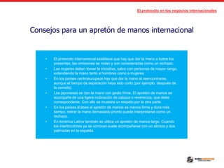 El protocolo en los negocios internacionales
Consejos para un apretón de manos internacional
• El protocolo internacional establece que hay que dar la mano a todos los
presentes; las omisiones se notan y son consideradas como un rechazo.
• Las mujeres deben tomar la iniciativa, salvo con personas de mayor rango,
extendiendo la mano tanto a hombres como a mujeres.
• En los países centroeuropeos hay que dar la mano al reencontrarse,
aunque el tiempo de separación haya sido corto (por ejemplo, después de
la comida).
• Los japoneses se dan la mano con gesto firme. El apretón de manos se
acompaña de una ligera inclinación de cabeza o reverencia, que debe
corresponderse. Con ello se muestra un respeto por la otra parte.
• En los países árabes el apretón de manos es menos firme y dura más
tiempo; retirar la mano demasiado pronto puede interpretarse como un
rechazo.
• En América Latina también se utiliza un apretón de manos largo. Cuando
los interlocutores ya se conocen suele acompañarse con un abrazo y dos
palmadas en la espalda.
 