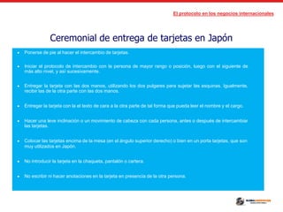 El protocolo en los negocios internacionales
Ceremonial de entrega de tarjetas en Japón
 Ponerse de pie al hacer el intercambio de tarjetas.
 Iniciar el protocolo de intercambio con la persona de mayor rango o posición, luego con el siguiente de
más alto nivel, y así sucesivamente.
 Entregar la tarjeta con las dos manos, utilizando los dos pulgares para sujetar las esquinas. Igualmente,
recibir las de la otra parte con las dos manos.
 Entregar la tarjeta con la el texto de cara a la otra parte de tal forma que pueda leer el nombre y el cargo.
 Hacer una leve inclinación o un movimiento de cabeza con cada persona, antes o después de intercambiar
las tarjetas.
 Colocar las tarjetas encima de la mesa (en el ángulo superior derecho) o bien en un porta tarjetas, que son
muy utilizados en Japón.
 No introducir la tarjeta en la chaqueta, pantalón o cartera.
 No escribir ni hacer anotaciones en la tarjeta en presencia de la otra persona.
 