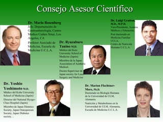 Consejo Asesor Científico Dr. Mario Rosenberg Jefe. Departamento de Gastroenterología, Centro Medico Cedars Sinai, Los Angeles, CA Profesor Asociado de Medicina, Escuela de Medicina U.C.L.A. Dr. Yoshio Yoshimoto  M.D. Médico del Kobe University School of Medicine.(Japón) Director del National Hyogo-Chuo Hospital (Japón) Miembro de Japan Dietetics Society, Japan Osteoporosis Society, Japan Diabetes society… Dr. Ryuzaburo Tanino  M.D. Médico del Keio University School of Medicine (Japón) Miembro de la Japan Association of Aesthetic Medical. Doctor-Supervisor de la Japan society for Laser Surgery and Medicine Dr. Marion Flechtner-Mors,  Ph.D. Doctorado en Biología Humana de la Universidad de ULM, Alemania. Nutrición y Metabolismo en la Universidad de ULM, Alemania,  Escuela de Medicina U.C.L.A. Dr. Luigi Gratton , M.D., M.P.H. Vice-Presidente, Asuntos Médicos y Educación. Post doctorado en Medicina Familiar UCLA,  Centro de Nutrición Humana U.C.L.A. 