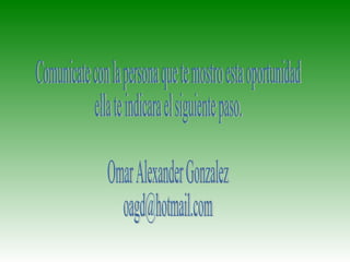 Comunicate con la persona que te mostro esta oportunidad ella te indicara el siguiente paso. Omar Alexander Gonzalez [email_address] 
