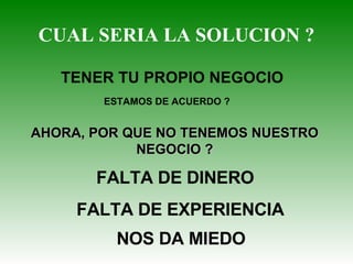CUAL SERIA LA SOLUCION ? TENER TU PROPIO NEGOCIO  ESTAMOS DE ACUERDO ? AHORA, POR QUE NO TENEMOS NUESTRO NEGOCIO ? FALTA DE DINERO FALTA DE EXPERIENCIA NOS DA MIEDO 