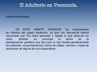 EN ESTE AMBITO TENEMOS, los antecedentes
de infancia del sujeto adulterino, ya que con frecuencia hemos
escuchado que "los niños aprenden y repiten lo que observan en
casa", también es conocida la teoría de la
predisposición genética que dice que un hijo hereda genéticamente
las actitudes, comportamientos, forma de hablar, caminar y hasta de
reaccionar de alguno de sus progenitores
 