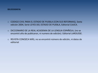 o CODIGO CIVIL PARA EL ESTADO DE PUEBLA (CON SUS REFORMAS), Sexta
edición 2004, Serie LEYES DEL ESTADO DE PUEBLA, Editorial CAJICA.
o DICCIONARIO DE LA REAL ACADEMIA DE LA LENGUA ESPAÑOLA, (no se
encontró año de publicaron, ni numero de edición). Editorial LAROUSSE.
o REVISTA CONOZCA MÁS, no se encontró número de edición, ni datos de
editorial
 