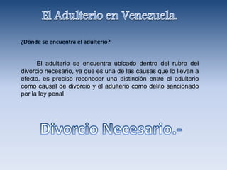 El adulterio se encuentra ubicado dentro del rubro del
divorcio necesario, ya que es una de las causas que lo llevan a
efecto, es preciso reconocer una distinción entre el adulterio
como causal de divorcio y el adulterio como delito sancionado
por la ley penal
 