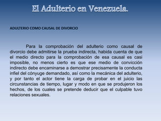 Para la comprobación del adulterio como causal de
divorcio debe admitirse la prueba indirecta, habida cuenta de que
el medio directo para la comprobación de esa causal es casi
imposible, no menos cierto es que ese medio de convicción
indirecto debe encaminarse a demostrar precisamente la conducta
infiel del cónyuge demandado, así como la mecánica del adulterio,
y por tanto el actor tiene la carga de probar en el juicio las
circunstancias de tiempo, lugar y modo en que se produjeron los
hechos, de los cuales se pretende deducir que el culpable tuvo
relaciones sexuales.
 
