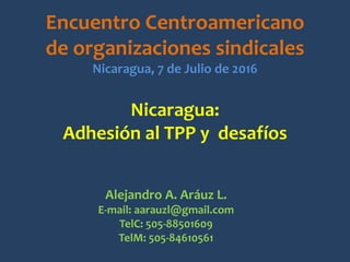 Nicaragua:
Adhesión al TPP y desafíos
Encuentro Centroamericano
de organizaciones sindicales
Nicaragua, 7 de Julio de 2016
Alejandro A. Aráuz L.
E-mail: aarauzl@gmail.com
TelC: 505-88501609
TelM: 505-84610561
 