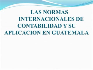 LAS NORMAS
INTERNACIONALES DE
CONTABILIDAD Y SU
APLICACION EN GUATEMALA
 