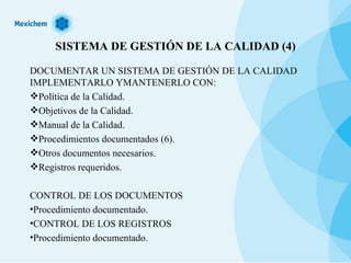 SISTEMA DE GESTIÓN DE LA CALIDAD (4) DOCUMENTAR UN SISTEMA DE GESTIÓN DE LA CALIDAD IMPLEMENTARLO YMANTENERLO CON: Política de la Calidad. Objetivos de la Calidad. Manual de la Calidad. Procedimientos documentados (6). Otros documentos necesarios. Registros requeridos. CONTROL DE LOS DOCUMENTOS Procedimiento documentado. CONTROL DE LOS REGISTROS Procedimiento documentado. 