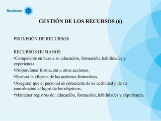 GESTIÓN DE LOS RECURSOS (6) PROVISIÓN DE RECURSOS RECURSOS HUMANOS Competente en base a su educación, formación, habilidades y experiencia. Proporcionar formación u otras acciones. Evaluar la eficacia de las acciones formativas. Asegurar que el personal es consciente de su actividad y de su contribución al logro de los objetivos. Mantener registros de: educación, formación, habilidades y experiencia. 