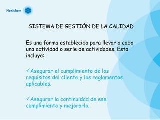 SISTEMA DE GESTIÓN DE LA CALIDAD Es una forma establecida para llevar a cabo una actividad o serie de actividades. Esto incluye: Asegurar el cumplimiento de los requisitos del cliente y los reglamentos aplicables. Asegurar la continuidad de ese cumplimiento y mejorarlo. 