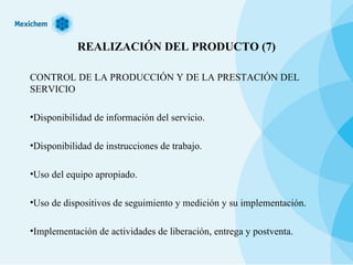 REALIZACIÓN DEL PRODUCTO (7) CONTROL DE LA PRODUCCIÓN Y DE LA PRESTACIÓN DEL SERVICIO Disponibilidad de información del servicio. Disponibilidad de instrucciones de trabajo. Uso del equipo apropiado. Uso de dispositivos de seguimiento y medición y su implementación. Implementación de actividades de liberación, entrega y postventa. 