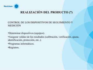 REALIZACIÓN DEL PRODUCTO (7) CONTROL DE LOS DISPOSITIVOS DE SEGUIMIENTO Y MEDICIÓN Determinar dispositivos (equipos). Asegurar validez de los resultados (calibración, verificación, ajuste, identificación, protección, etc..). Programas informáticos. Registros. 
