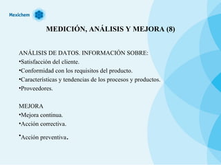 MEDICIÓN, ANÁLISIS Y MEJORA (8) ANÁLISIS DE DATOS. INFORMACIÓN SOBRE: Satisfacción del cliente. Conformidad con los requisitos del producto. Características y tendencias de los procesos y productos. Proveedores. MEJORA Mejora continua. Acción correctiva. Acción preventiva . 