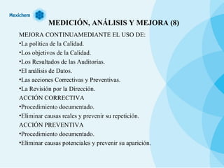 MEDICIÓN, ANÁLISIS Y MEJORA (8) MEJORA CONTINUAMEDIANTE EL USO DE: La política de la Calidad. Los objetivos de la Calidad. Los Resultados de las Auditorías. El análisis de Datos. Las acciones Correctivas y Preventivas. La Revisión por la Dirección. ACCIÓN CORRECTIVA Procedimiento documentado. Eliminar causas reales y prevenir su repetición. ACCIÓN PREVENTIVA Procedimiento documentado. Eliminar causas potenciales y prevenir su aparición. 