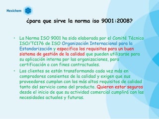 ¿para que sirve la norma iso 9001:2008? La Norma ISO 9001 ha sido elaborada por el Comité Técnico ISO/TC176 de ISO  Organización Internacional para la Estandarización  y  especifica los requisitos para un buen sistema de gestión de la calidad  que pueden utilizarse para su aplicación interna por las organizaciones, para certificación o con fines contractuales. Los clientes se están transformando cada vez más en compradores consientes de la calidad y exigen que sus proveedores cumplan con los más altos requisitos de calidad tanto del servicio como del producto.  Quieren estar seguros  desde el inicio de que su actividad comercial cumplirá con las necesidades actuales y futuras. 