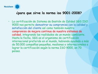 ¿para que sirve la norma iso 9001:2008? La certificación de Sistema de Gestión de Calidad SGS ISO 9000 nos permite  demostrar su compromiso con la calidad y satisfacción del cliente  así como también nuestro  compromiso de mejora continua de nuestro sistemas de calidad , integrando las realidades de un mundo cambiante. Hasta la fecha, SGS es el organismo de certificación internacional preferido en el mundo, habiendo ayudado a más de 50.000 compañías pequeñas, medianas e internacionales a lograr la certificación según la norma ISO 9000, en 70 países. 