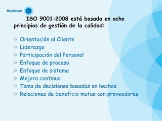 ISO 9001:2008 está basada en ocho principios de gestión de la calidad:   Orientación al Cliente  Liderazgo  Participación del Personal  Enfoque de proceso  Enfoque de sistema  Mejora continua  Toma de decisiones basadas en hechos  Relaciones de beneficio mutuo con proveedores 