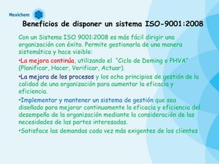 Beneficios de disponer un sistema ISO-9001:2008 Con un Sistema ISO 9001:2008 es más fácil dirigir una organización con éxito. Permite gestionarla de una manera sistemática y hace visible:  La mejora continúa , utilizando el  “Ciclo de Deming o PHVA” (Planificar, Hacer, Verificar, Actuar).  La mejora de los procesos  y los ocho principios de gestión de la calidad de una organización para aumentar la eficacia y eficiencia.  Implementar y mantener un sistema de gestión  que sea diseñado para mejorar continuamente la eficacia y eficiencia del desempeño de la organización mediante la consideración de las necesidades de las partes interesadas. Satisface las demandas cada vez más exigentes de los clientes  