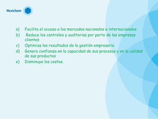 Facilita el acceso a los mercados nacionales e internacionales Reduce los controles y auditorias por parte de las empresas clientes  Optimiza los resultados de la gestión empresaria  Genera confianza en la capacidad de sus procesos y en la calidad de sus productos  Disminuye los costos. 