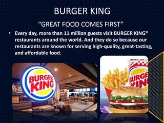 BURGER KING
“GREAT FOOD COMES FIRST”
• Every day, more than 11 million guests visit BURGER KING®
restaurants around the world. And they do so because our
restaurants are known for serving high-quality, great-tasting,
and affordable food.
 