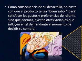 • Como consecuencia de su desarrollo, no basta
con que el producto tenga “buen sabor” para
satisfacer los gustos y preferencias del cliente,
sino que además, existen otras variables que
influyen en el demandante al momento de
decidir su compra.
 