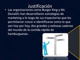 Justificación
• Las organizaciones como Burger King y Mc
Donald’s han desarrollaron estrategias de
marketing a lo largo de sus trayectorias que les
permitieron crecer e identificarse como lo que
son hoy por hoy, dos grandes y exitosas cadenas
del mundo de la comida rápida de
hamburguesas.
 