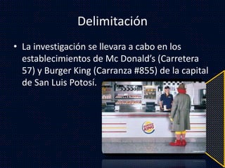 Delimitación
• La investigación se llevara a cabo en los
establecimientos de Mc Donald’s (Carretera
57) y Burger King (Carranza #855) de la capital
de San Luis Potosí.
 