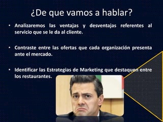 ¿De que vamos a hablar?
• Analizaremos las ventajas y desventajas referentes al
servicio que se le da al cliente.
• Contraste entre las ofertas que cada organización presenta
ante el mercado.
• Identificar las Estrategias de Marketing que destaquen entre
los restaurantes.
 