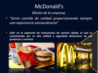 McDonald’s
Misión de la empresa.
• “Servir comida de calidad proporcionando siempre
una experiencia extraordinaria”
• Líder en el segmento de restaurantes de servicio rápido, el cual es
caracterizado por su alta calidad y seguridad alimentaria de sus
productos y servicios
 