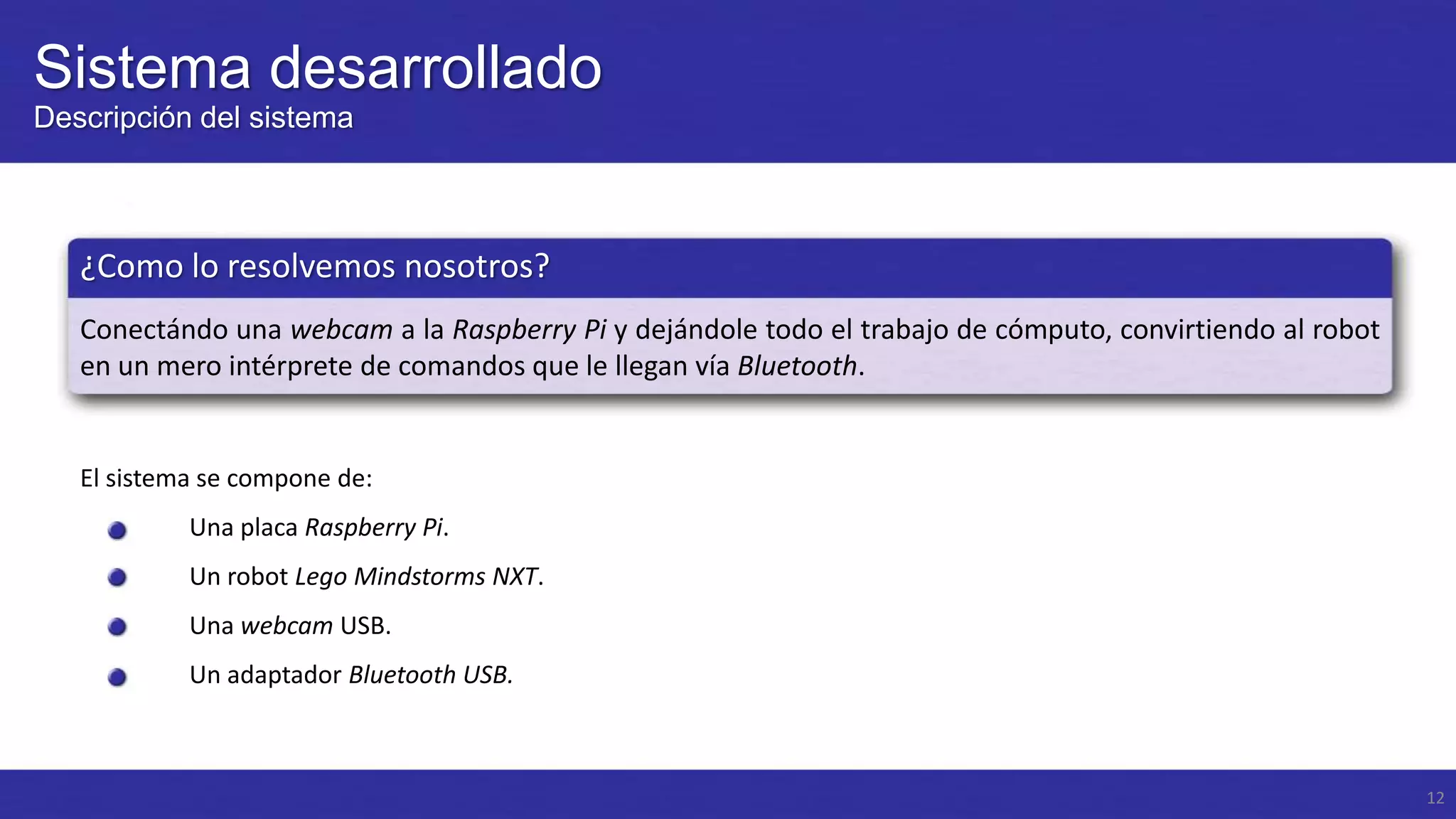 Sistema desarrollado
Descripción del sistema

¿Como lo resolvemos nosotros?
Conectándo una webcam a la Raspberry Pi y dejándole todo el trabajo de cómputo, convirtiendo al robot
en un mero intérprete de comandos que le llegan vía Bluetooth.

El sistema se compone de:
Una placa Raspberry Pi.
Un robot Lego Mindstorms NXT.

Una webcam USB.
Un adaptador Bluetooth USB.

12

 